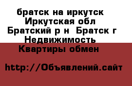 братск на иркутск - Иркутская обл., Братский р-н, Братск г. Недвижимость » Квартиры обмен   